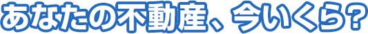 あなたの不動産、今いくら？